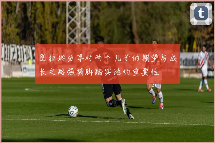 图拉姆分享对两个儿子的期望与成长之路强调脚踏实地的重要性