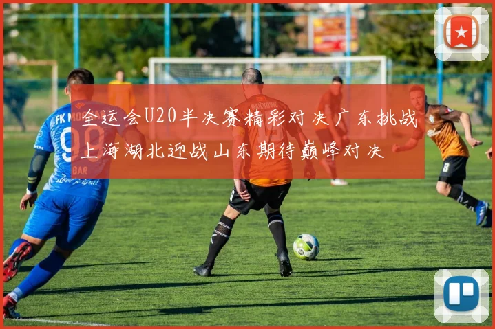 全运会U20半决赛精彩对决广东挑战上海湖北迎战山东期待巅峰对决