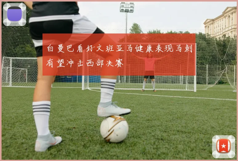 白曼巴看好文班亚马健康表现马刺有望冲击西部决赛