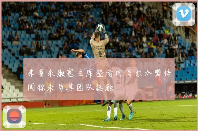 弗鲁米嫩塞主席澄清内马尔加盟传闻称未与其团队接触