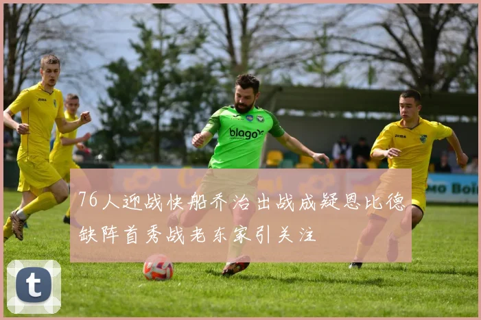 76人迎战快船乔治出战成疑恩比德缺阵首秀战老东家引关注