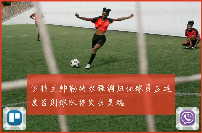 沙特主帅勒纳尔强调归化球员应适度否则球队将失去灵魂