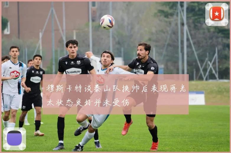 穆斯卡特谈泰山队换帅后表现蒋光太状态良好并未受伤