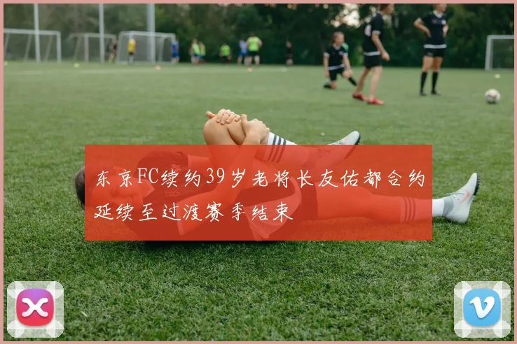 东京FC续约39岁老将长友佑都合约延续至过渡赛季结束