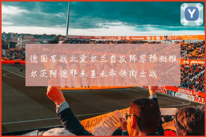 德国客战北爱尔兰首发阵容预测维尔茨阿德耶米基米希领衔出战