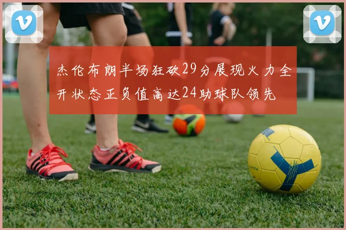杰伦布朗半场狂砍29分展现火力全开状态正负值高达24助球队领先