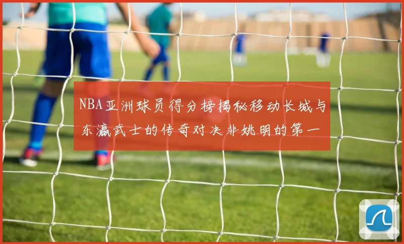 NBA亚洲球员得分榜揭秘移动长城与东瀛武士的传奇对决非姚明的第一人是谁