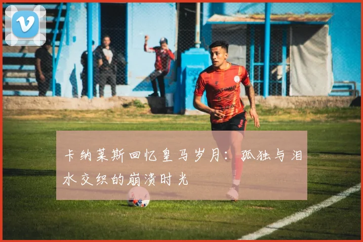 卡纳莱斯回忆皇马岁月：孤独与泪水交织的崩溃时光