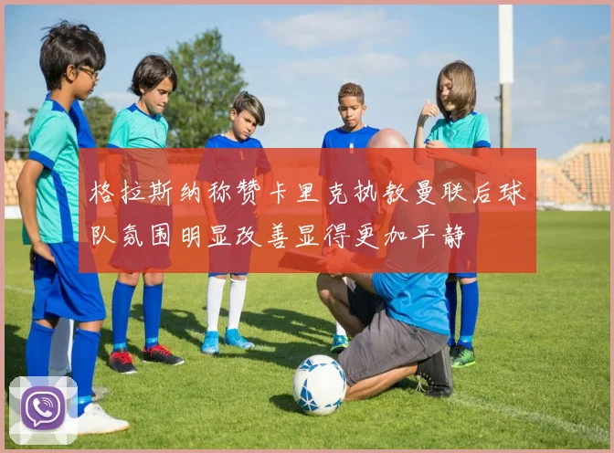 格拉斯纳称赞卡里克执教曼联后球队氛围明显改善显得更加平静