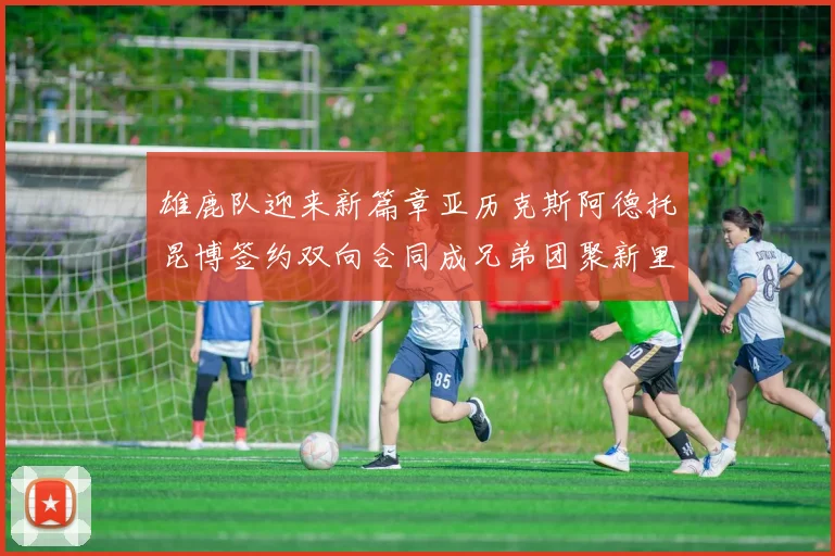 雄鹿队迎来新篇章亚历克斯阿德托昆博签约双向合同成兄弟团聚新里程碑