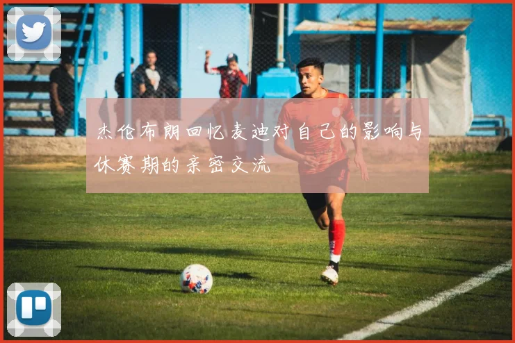 杰伦布朗回忆麦迪对自己的影响与休赛期的亲密交流