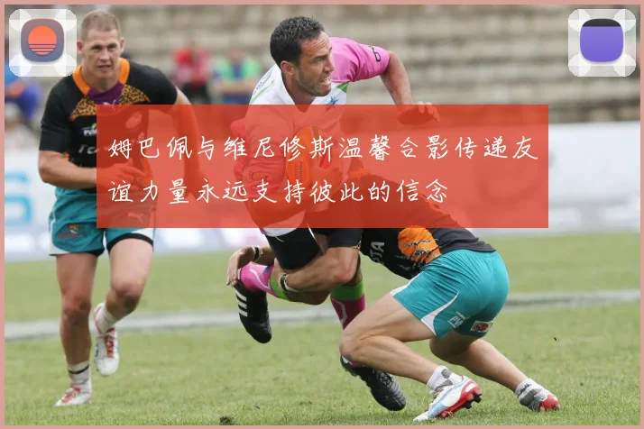姆巴佩与维尼修斯温馨合影传递友谊力量永远支持彼此的信念