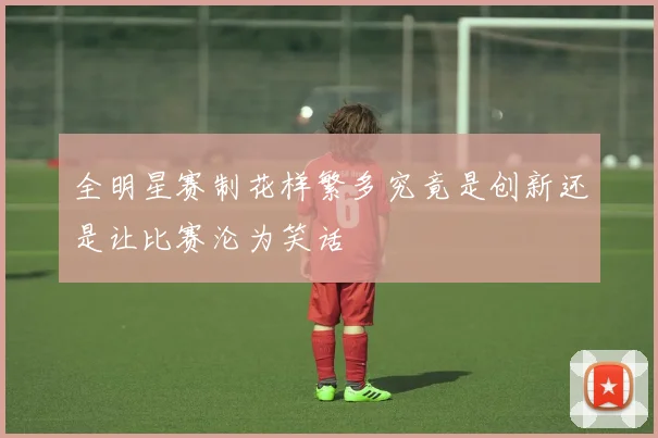 全明星赛制花样繁多究竟是创新还是让比赛沦为笑话