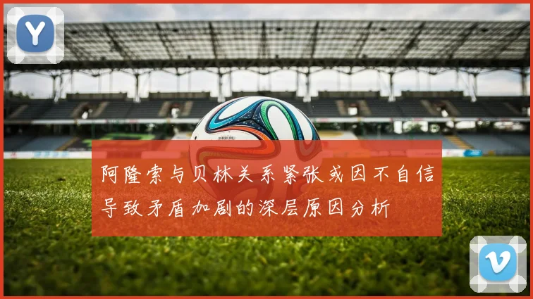阿隆索与贝林关系紧张或因不自信导致矛盾加剧的深层原因分析