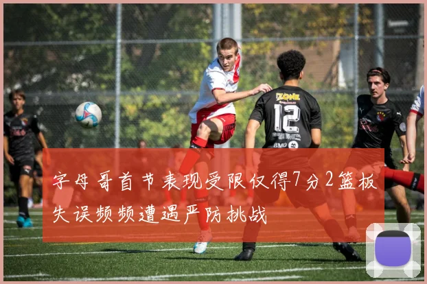 字母哥首节表现受限仅得7分2篮板失误频频遭遇严防挑战