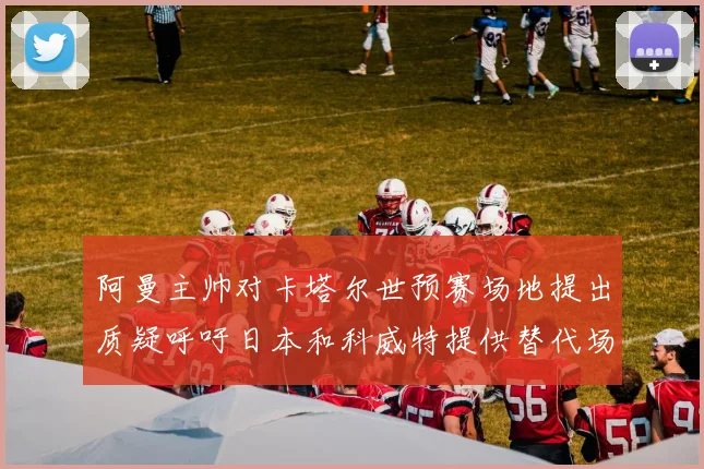 阿曼主帅对卡塔尔世预赛场地提出质疑呼吁日本和科威特提供替代场馆