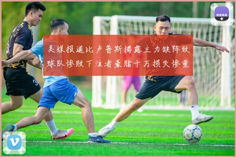 美媒报道比卢普斯揭露主力缺阵致球队惨败下注者豪赌十万损失惨重