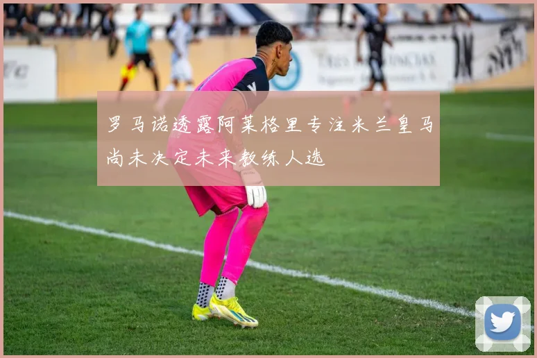 罗马诺透露阿莱格里专注米兰皇马尚未决定未来教练人选