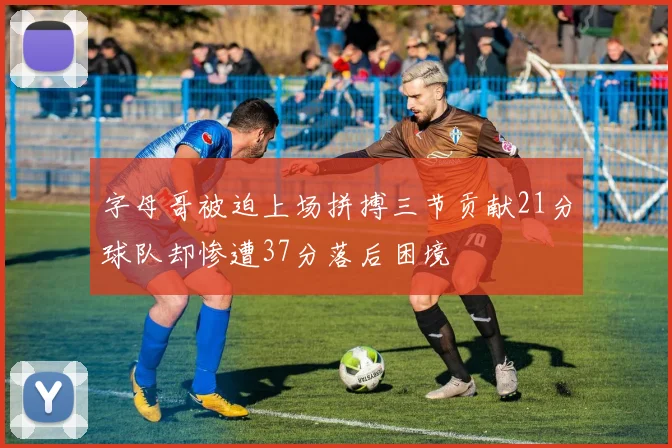 字母哥被迫上场拼搏三节贡献21分球队却惨遭37分落后困境