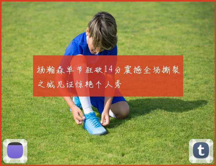 杨瀚森单节狂砍14分震撼全场撕裂之城见证惊艳个人秀