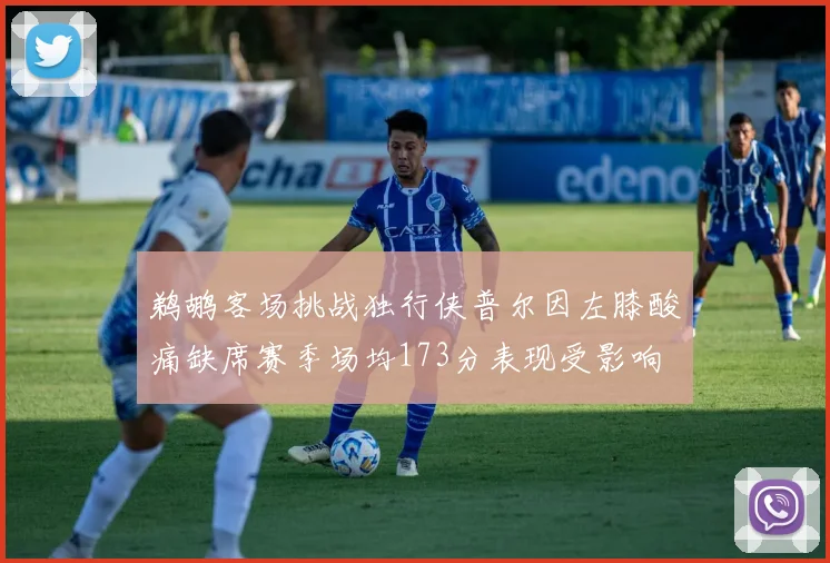 鹈鹕客场挑战独行侠普尔因左膝酸痛缺席赛季场均173分表现受影响
