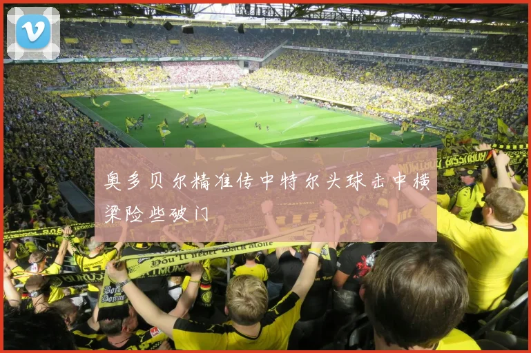 奥多贝尔精准传中特尔头球击中横梁险些破门
