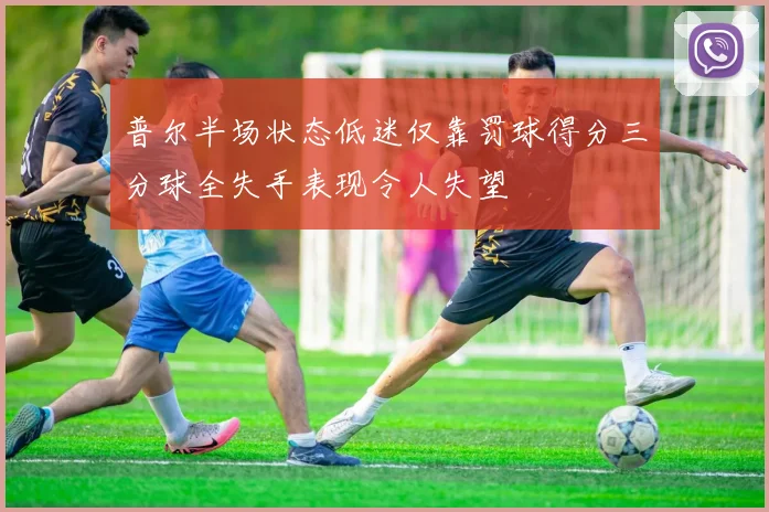 普尔半场状态低迷仅靠罚球得分三分球全失手表现令人失望