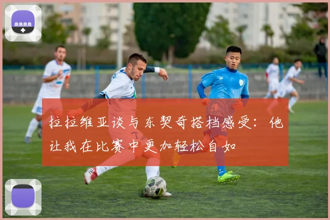 拉拉维亚谈与东契奇搭档感受：他让我在比赛中更加轻松自如