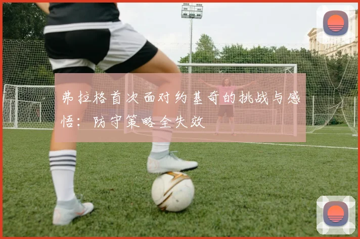 弗拉格首次面对约基奇的挑战与感悟：防守策略全失效