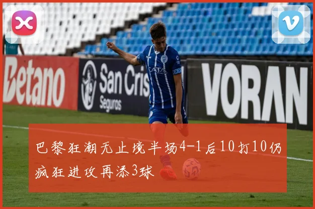 巴黎狂潮无止境半场4-1后10打10仍疯狂进攻再添3球